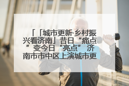 「城市更新·乡村振兴看济南」昔日“痛点”变今日“亮点” 济南市市中区上演城市更新“三部曲”