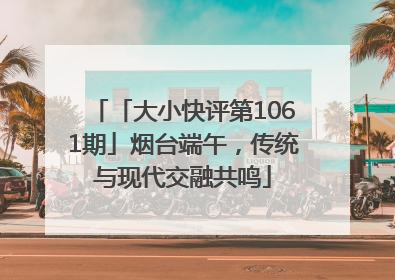 「大小快评第1061期」烟台端午，传统与现代交融共鸣