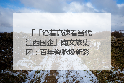 「沿着高速看当代江西国企」陶文旅集团：百年瓷脉焕新彩 文旅融合谱华章