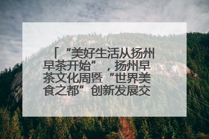 “美好生活从扬州早茶开始”，扬州早茶文化周暨“世界美食之都”创新发展交流活动启幕