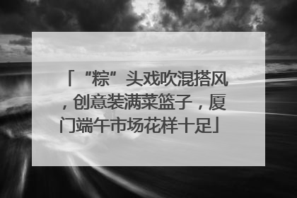 “粽”头戏吹混搭风，创意装满菜篮子，厦门端午市场花样十足