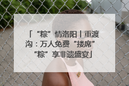“粽”情洛阳丨重渡沟：万人免费“搂席” “粽”享非遗盛宴