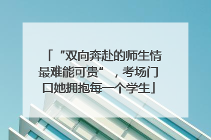 “双向奔赴的师生情最难能可贵”，考场门口她拥抱每一个学生