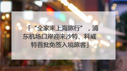 “全家来上海旅行”，浦东机场口岸迎来沙特、科威特首批免签入境旅客