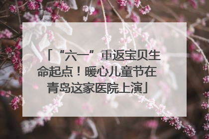 “六一”重返宝贝生命起点！暖心儿童节在青岛这家医院上演
