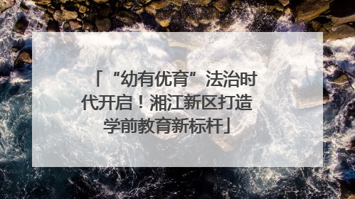 “幼有优育”法治时代开启！湘江新区打造学前教育新标杆