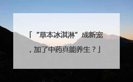 “草本冰淇淋”成新宠，加了中药真能养生？