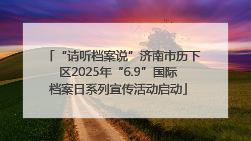 “请听档案说”济南市历下区2025年“6.9”国际档案日系列宣传活动启动
