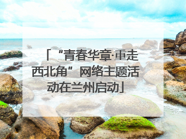 “青春华章·重走西北角”网络主题活动在兰州启动
