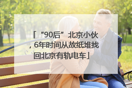 “90后”北京小伙，6年时间从故纸堆找回北京有轨电车
