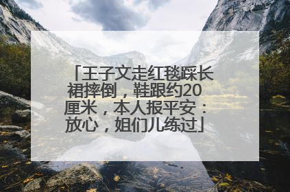 王子文走红毯踩长裙摔倒，鞋跟约20厘米，本人报平安：放心，姐们儿练过