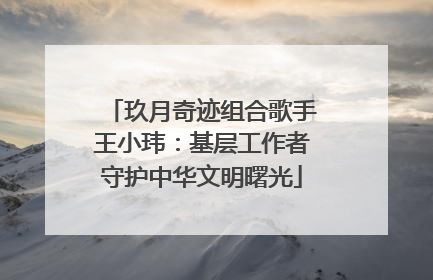 玖月奇迹组合歌手王小玮：基层工作者守护中华文明曙光