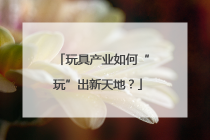 玩具产业如何“玩”出新天地？