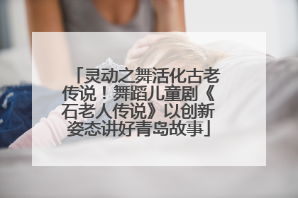 灵动之舞活化古老传说！舞蹈儿童剧《石老人传说》以创新姿态讲好青岛故事
