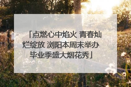 点燃心中焰火 青春灿烂绽放 浏阳本周末举办毕业季盛大烟花秀