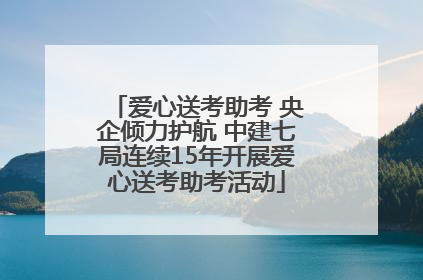 爱心送考助考 央企倾力护航 中建七局连续15年开展爱心送考助考活动