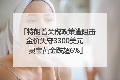 特朗普关税政策遭阻击金价失守3300美元 灵宝黄金跌超6%
