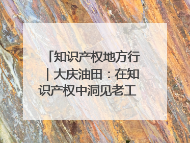 知识产权地方行｜大庆油田：在知识产权中洞见老工业基地的 “创新密码”