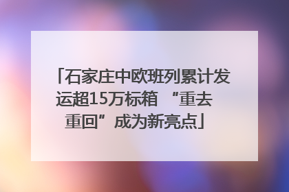 石家庄中欧班列累计发运超15万标箱 “重去重回”成为新亮点