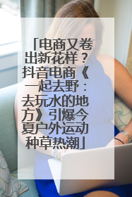 电商又卷出新花样？抖音电商《一起去野：去玩水的地方》引爆今夏户外运动种草热潮