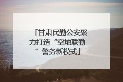 甘肃民勤公安聚力打造“空地联勤”警务新模式