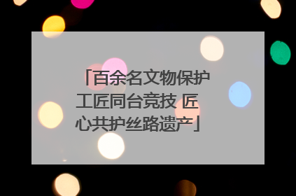 百余名文物保护工匠同台竞技 匠心共护丝路遗产