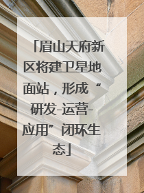眉山天府新区将建卫星地面站，形成“研发-运营-应用”闭环生态