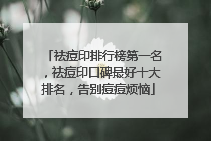 祛痘印排行榜第一名，祛痘印口碑最好十大排名，告别痘痘烦恼