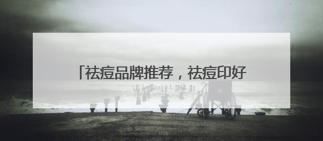 祛痘品牌推荐，祛痘印好的方法，有效祛痘不反复