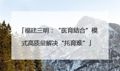 福建三明：“医育结合”模式高质量解决“托育难”