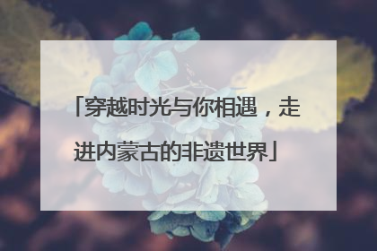 穿越时光与你相遇，走进内蒙古的非遗世界