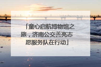童心启航博物馆之旅，济南公交善亮志愿服务队在行动