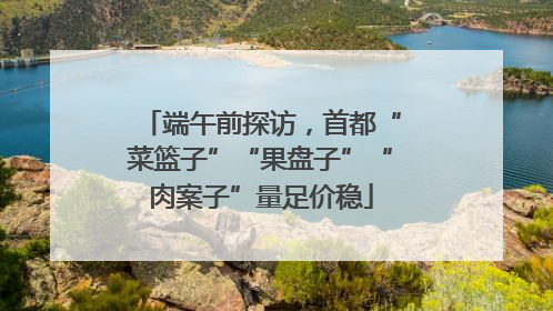 端午前探访，首都“菜篮子”“果盘子”“肉案子”量足价稳