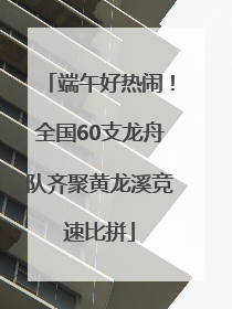 端午好热闹！全国60支龙舟队齐聚黄龙溪竞速比拼