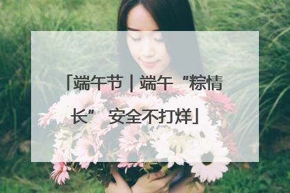 端午节｜端午“粽情长” 安全不打烊