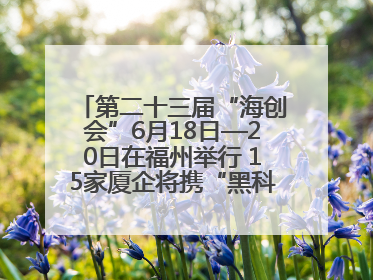 第二十三届“海创会”6月18日—20日在福州举行 15家厦企将携“黑科技”亮相