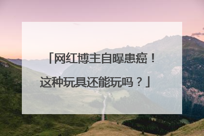 网红博主自曝患癌！这种玩具还能玩吗？