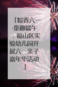 粽香六一·童趣端午：福山区实验幼儿园开展六一亲子嘉年华活动