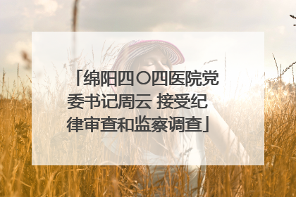 绵阳四〇四医院党委书记周云 接受纪律审查和监察调查