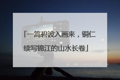 一篙碧波入画来，铜仁续写锦江的山水长卷