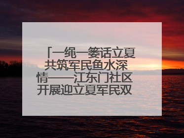 一绳一篓话立夏 共筑军民鱼水深情——江东门社区开展迎立夏军民双拥活动