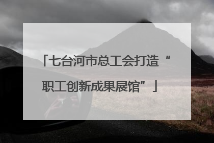 七台河市总工会打造“职工创新成果展馆”