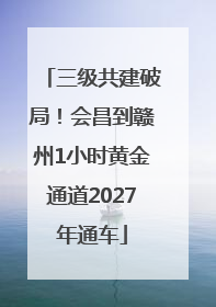 三级共建破局！会昌到赣州1小时黄金通道2027年通车