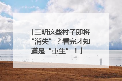 三明这些村子即将“消失”？看完才知道是“重生”！