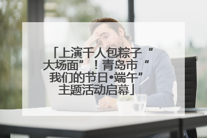 上演千人包粽子“大场面”！青岛市“我们的节日•端午”主题活动启幕