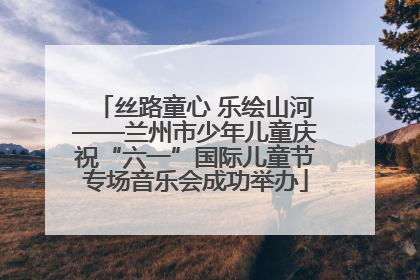 丝路童心 乐绘山河——兰州市少年儿童庆祝“六一”国际儿童节专场音乐会成功举办