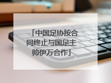 中国足协按合同终止与国足主帅伊万合作
