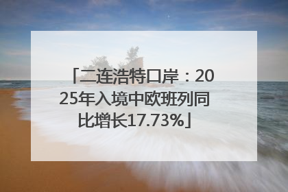 二连浩特口岸：2025年入境中欧班列同比增长17.73%