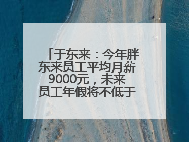 于东来：今年胖东来员工平均月薪9000元，未来员工年假将不低于40天