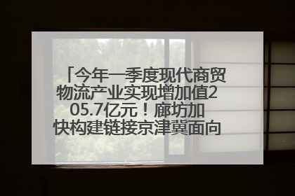 今年一季度现代商贸物流产业实现增加值205.7亿元！廊坊加快构建链接京津冀面向全世界的物流通道
